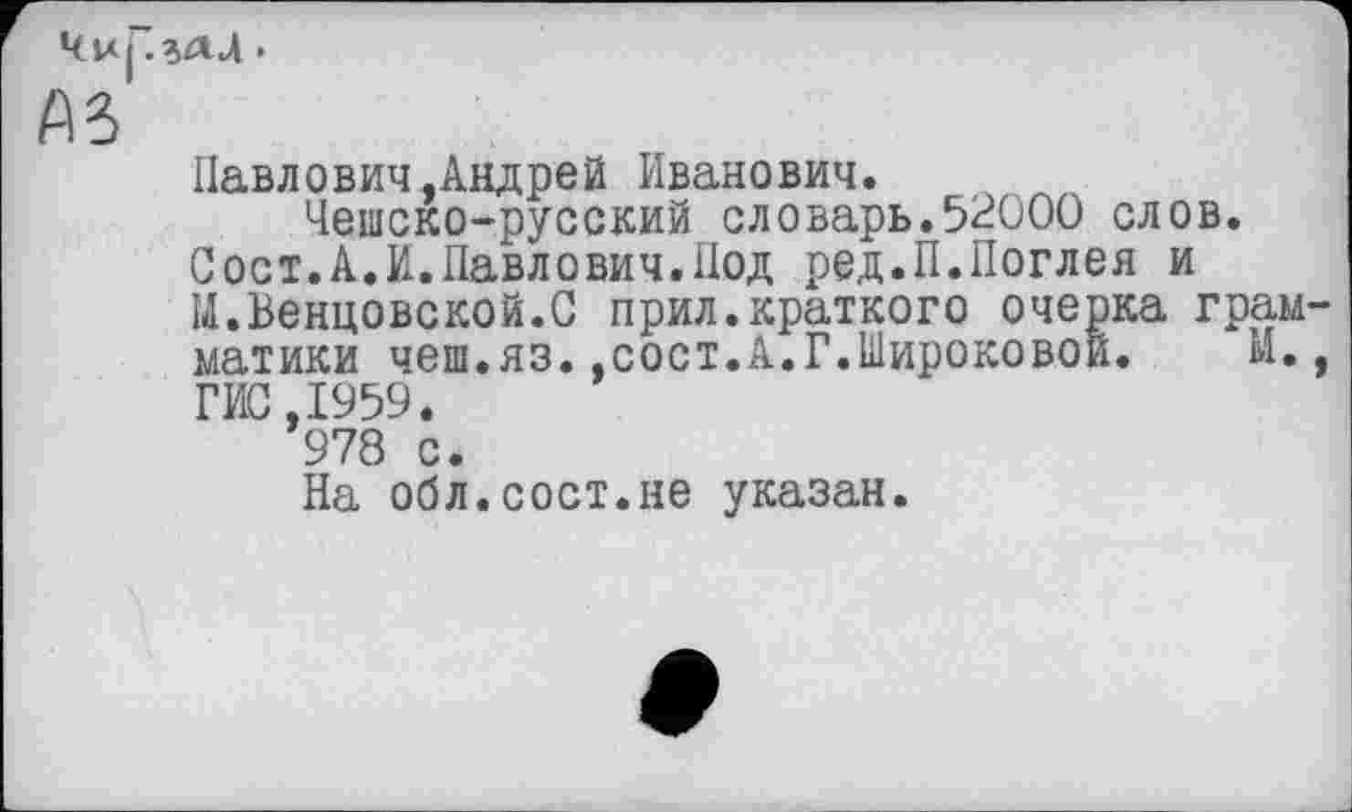 ﻿4u| .%ал.
A3
Павлович.Андрей Иванович.
Чешско-русский словарь.5^000 слов.
Сост.А.И.Павлович.Под ред.П.Поглея и ІІ.Венцовской.С прил.краткого очерка грамматики чеш.яз.,сост.А.Г.Широковой.	И.,
ГИС,1959.
978 с.
На обл.сост.не указан.